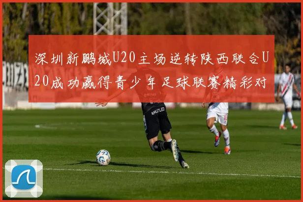 深圳新鹏城U20主场逆转陕西联合U20成功赢得青少年足球联赛精彩对决
