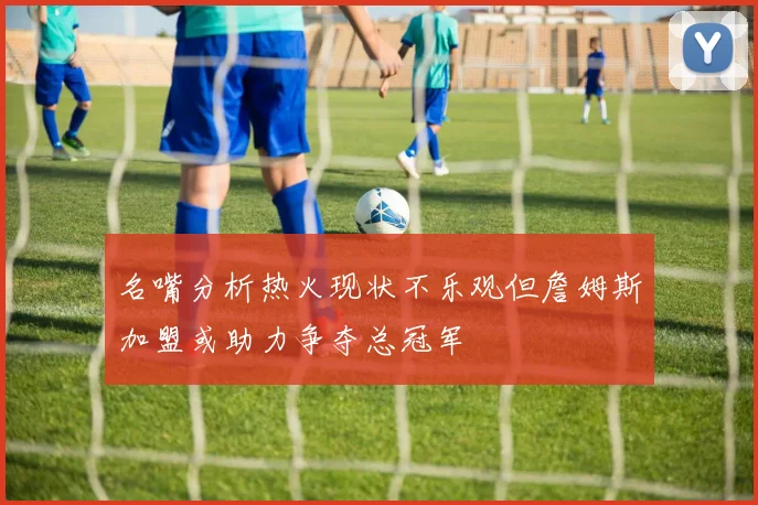 名嘴分析热火现状不乐观但詹姆斯加盟或助力争夺总冠军