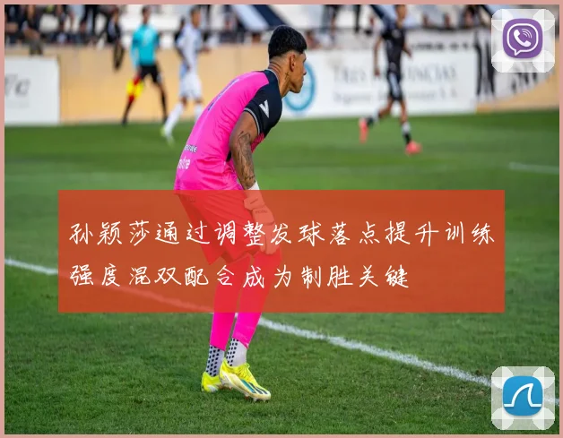 孙颖莎通过调整发球落点提升训练强度混双配合成为制胜关键
