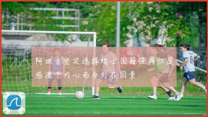 阿坎吉坚定选择瑞士国籍强调归属感源于内心而非外在因素