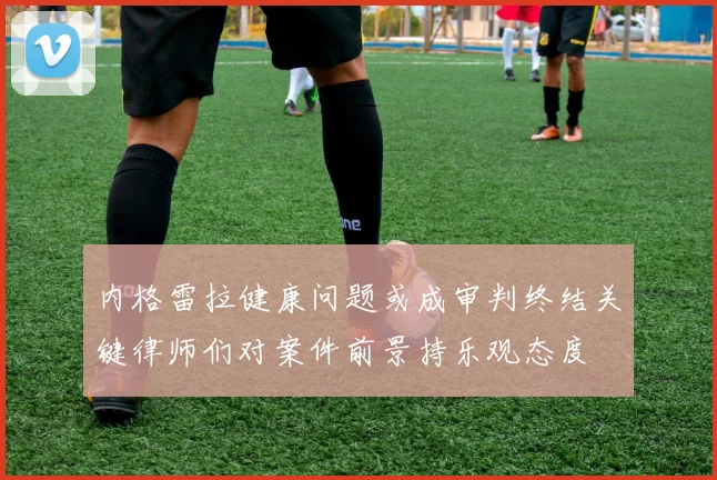 内格雷拉健康问题或成审判终结关键律师们对案件前景持乐观态度