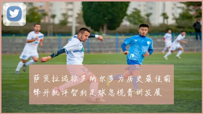 萨莫拉诺称罗纳尔多为历史最佳前锋并批评智利足球忽视青训发展