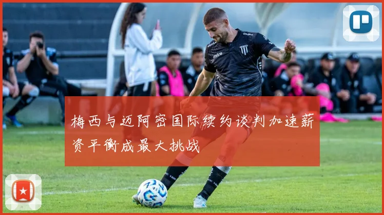 梅西与迈阿密国际续约谈判加速薪资平衡成最大挑战