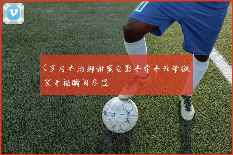 C罗与乔治娜甜蜜合影手牵手面带微笑幸福瞬间尽显