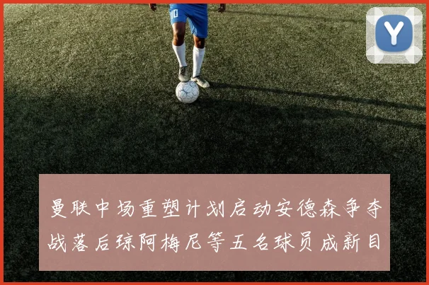 曼联中场重塑计划启动安德森争夺战落后琼阿梅尼等五名球员成新目标