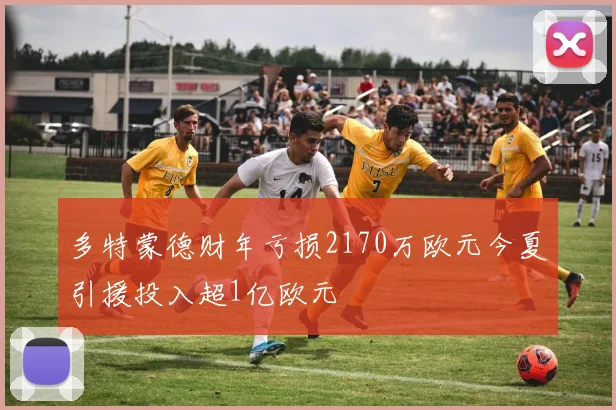 多特蒙德财年亏损2170万欧元今夏引援投入超1亿欧元