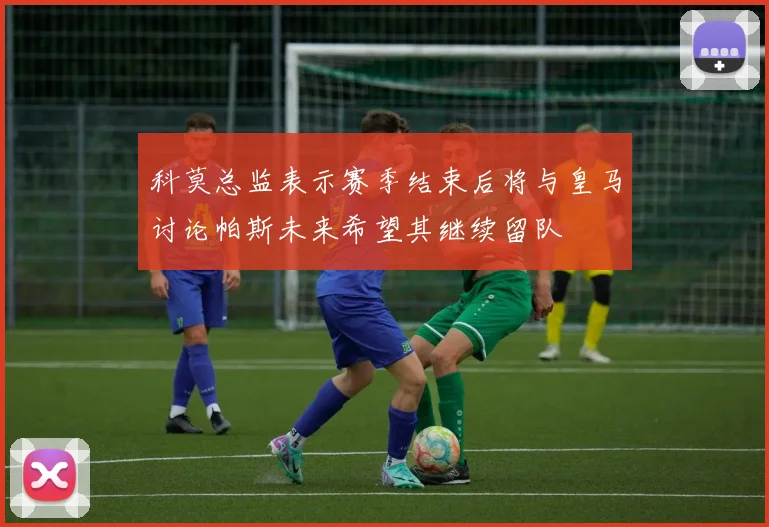 科莫总监表示赛季结束后将与皇马讨论帕斯未来希望其继续留队
