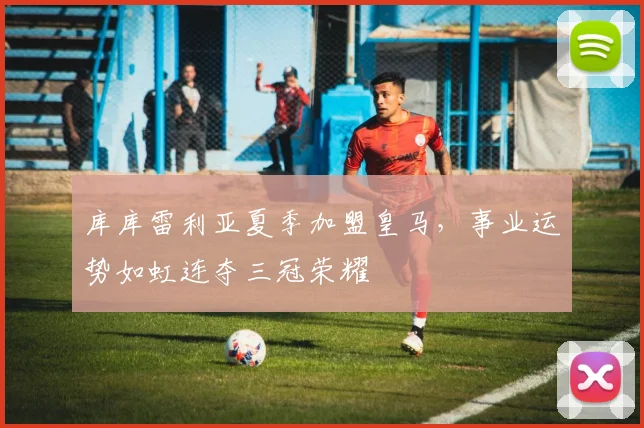 库库雷利亚夏季加盟皇马，事业运势如虹连夺三冠荣耀