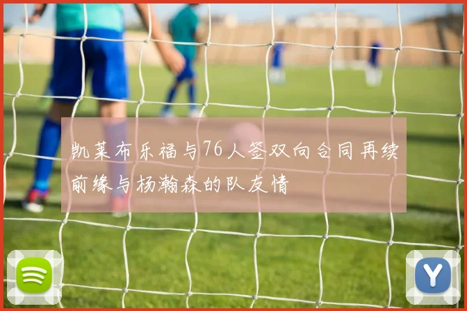 凯莱布乐福与76人签双向合同再续前缘与杨瀚森的队友情