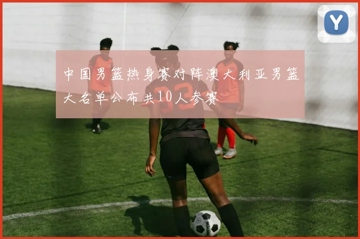 中国男篮热身赛对阵澳大利亚男篮大名单公布共10人参赛