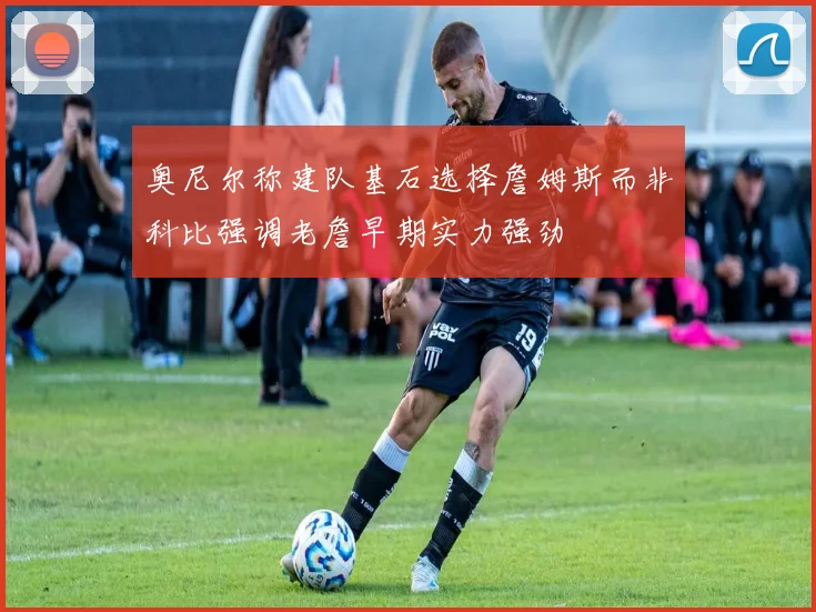 奥尼尔称建队基石选择詹姆斯而非科比强调老詹早期实力强劲