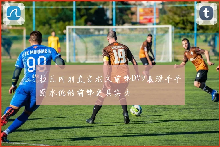 拉瓦内利直言尤文前锋DV9表现平平薪水低的前锋更具实力