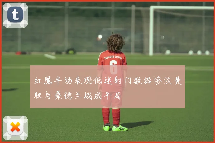 红魔半场表现低迷射门数据惨淡曼联与桑德兰战成平局