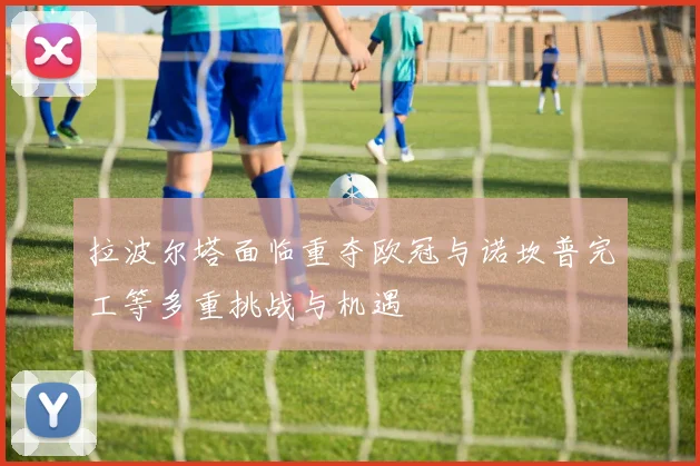 拉波尔塔面临重夺欧冠与诺坎普完工等多重挑战与机遇