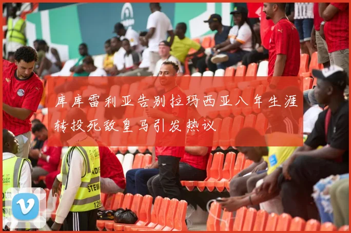 库库雷利亚告别拉玛西亚八年生涯转投死敌皇马引发热议