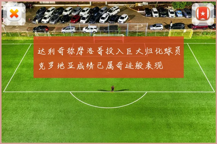 达利奇称摩洛哥投入巨大归化球员克罗地亚成绩已属奇迹般表现