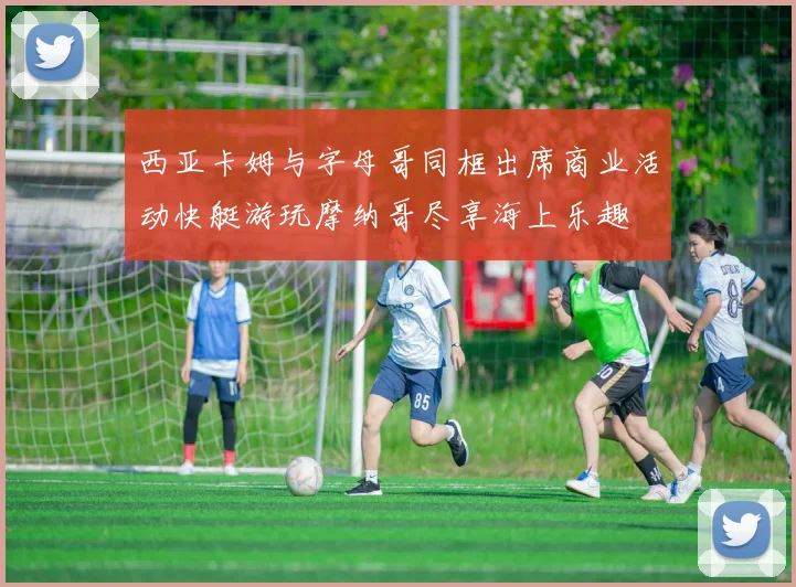 西亚卡姆与字母哥同框出席商业活动快艇游玩摩纳哥尽享海上乐趣
