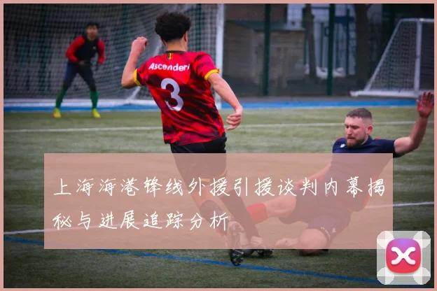 上海海港锋线外援引援谈判内幕揭秘与进展追踪分析