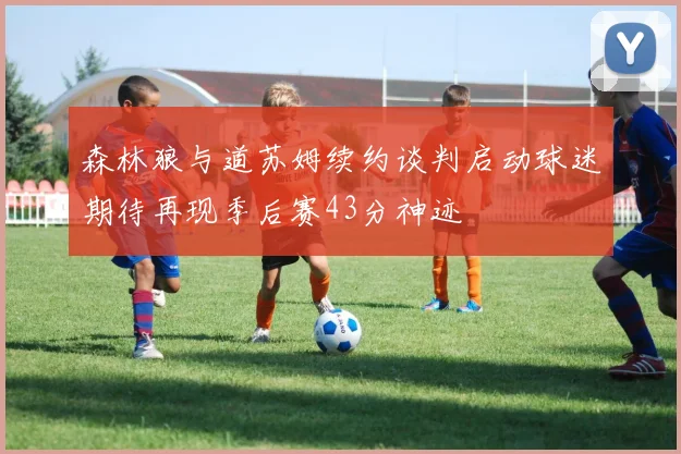 森林狼与道苏姆续约谈判启动球迷期待再现季后赛43分神迹