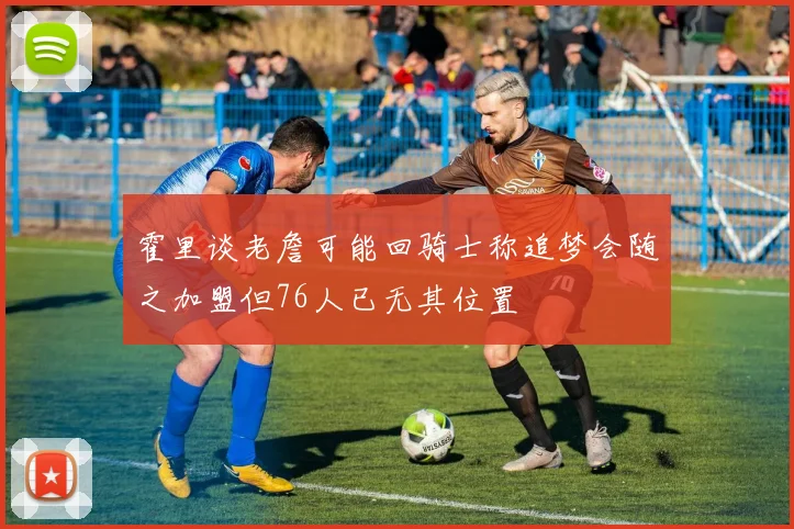 霍里谈老詹可能回骑士称追梦会随之加盟但76人已无其位置