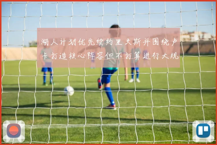 湖人计划优先续约里夫斯并围绕卢卡打造核心阵容但不打算进行大规模重建