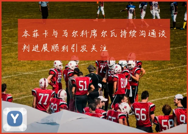 本菲卡与马尔科席尔瓦持续沟通谈判进展顺利引发关注