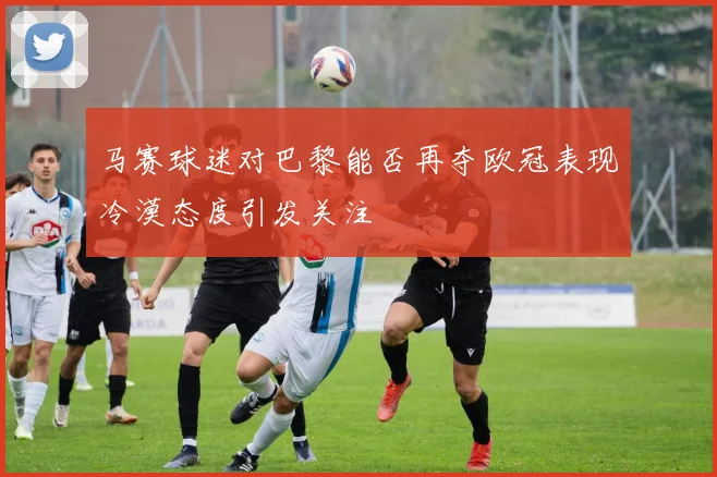 马赛球迷对巴黎能否再夺欧冠表现冷漠态度引发关注