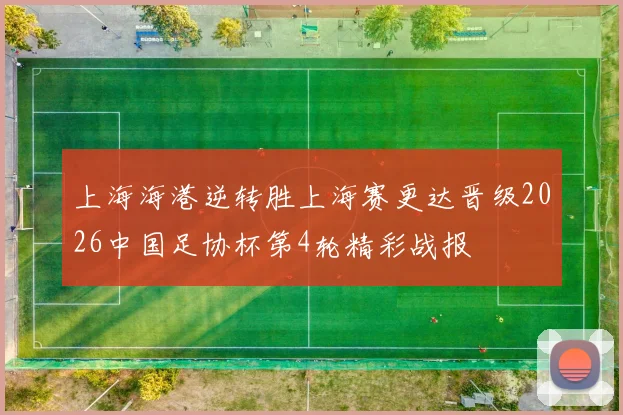 上海海港逆转胜上海赛更达晋级2026中国足协杯第4轮精彩战报